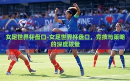 女足世界杯盘口-女足世界杯盘口，竞技与策略的深度较量