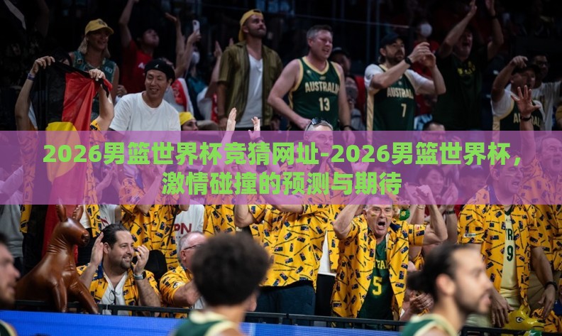 2026男篮世界杯竞猜网址-2026男篮世界杯,激情碰撞的预测与期待 2026男篮世界杯竞猜网址-2026男篮世界杯,激情碰撞的预测与期待