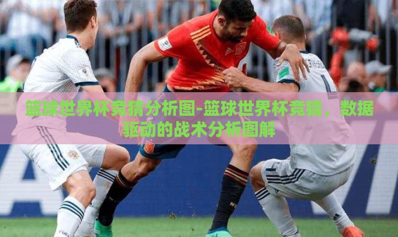 篮球世界杯竞猜分析图-篮球世界杯竞猜,数据驱动的战术分析图解 篮球世界杯竞猜分析图-篮球世界杯竞猜,数据驱动的战术分析图解