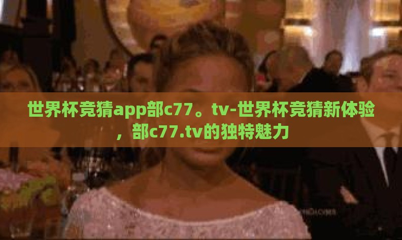 世界杯竞猜app部c77。tv-世界杯竞猜新体验,部c77.tv的独特魅力 世界杯竞猜app部c77。tv-世界杯竞猜新体验,部c77.tv的独特魅力