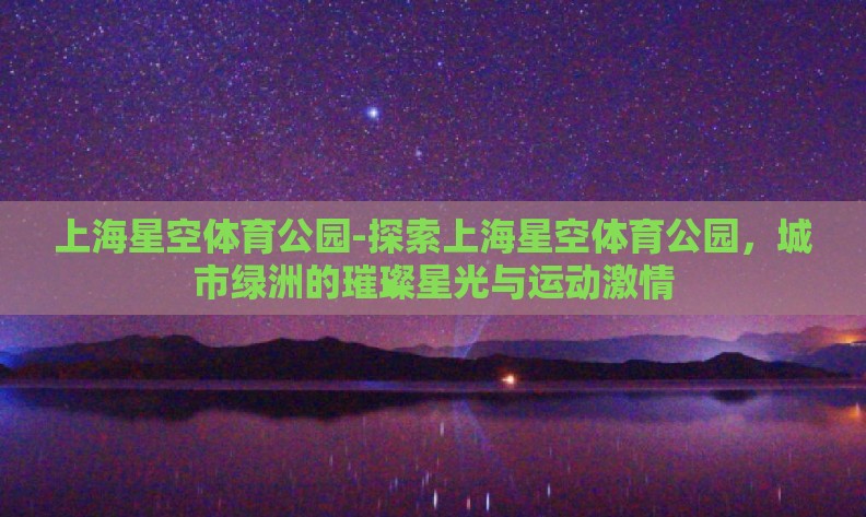 上海星空体育公园-探索上海星空体育公园,城市绿洲的璀璨星光与运动激情 上海星空体育公园-探索上海星空体育公园,城市绿洲的璀璨星光与运动激情